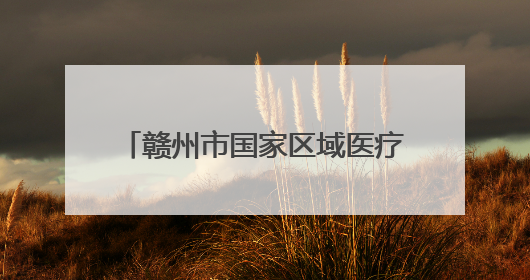 赣州市国家区域医疗中心建设成效显著