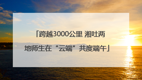 跨越3000公里 湘吐两地师生在“云端”共度端午