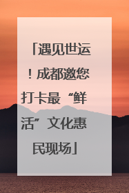 遇见世运！成都邀您打卡最“鲜活”文化惠民现场