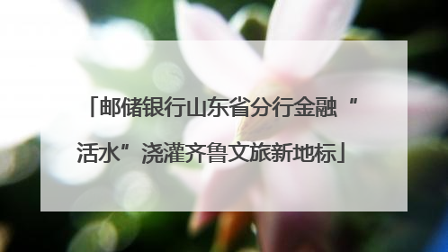 邮储银行山东省分行金融“活水”浇灌齐鲁文旅新地标