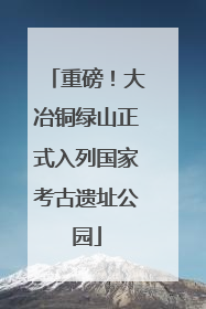 重磅！大冶铜绿山正式入列国家考古遗址公园