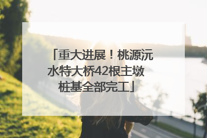 重大进展！桃源沅水特大桥42根主墩桩基全部完工