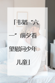 韦韬“六一”前夕看望慰问少年儿童
