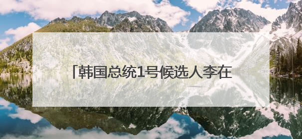 韩国总统1号候选人李在明：将稳定处理对华关系