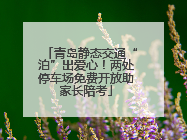 青岛静态交通“泊”出爱心！两处停车场免费开放助家长陪考