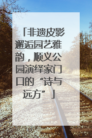 非遗皮影邂逅园艺雅韵，顺义公园演绎家门口的“诗与远方”