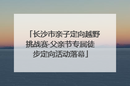 长沙市亲子定向越野挑战赛·父亲节专属徒步定向活动落幕