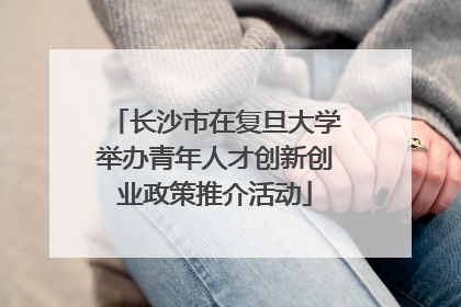 长沙市在复旦大学举办青年人才创新创业政策推介活动