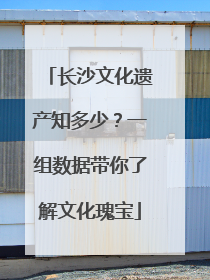 长沙文化遗产知多少？一组数据带你了解文化瑰宝