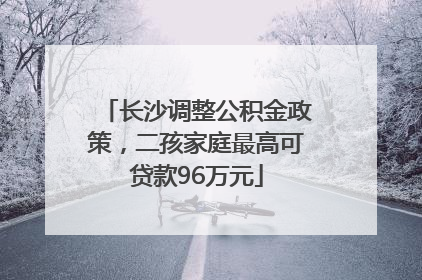 长沙调整公积金政策，二孩家庭最高可贷款96万元
