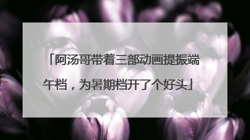 阿汤哥带着三部动画提振端午档，为暑期档开了个好头