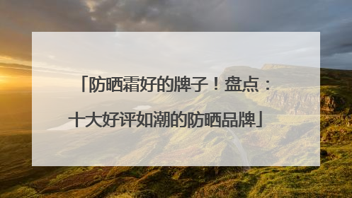 防晒霜好的牌子！盘点：十大好评如潮的防晒品牌