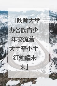 陕师大举办各族青少年交流营 大手牵小手 红烛耀未来