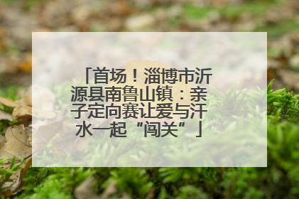 首场！淄博市沂源县南鲁山镇：亲子定向赛让爱与汗水一起“闯关”