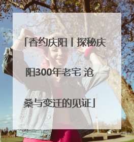 香约庆阳丨探秘庆阳300年老宅 沧桑与变迁的见证