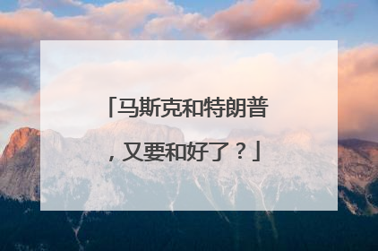 马斯克和特朗普，又要和好了？
