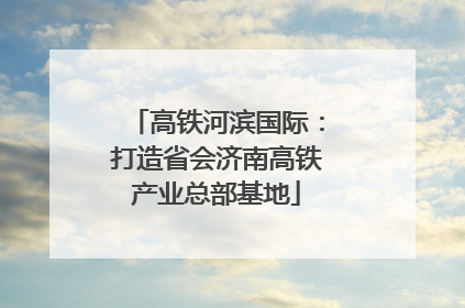 高铁河滨国际：打造省会济南高铁产业总部基地