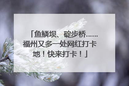 鱼鳞坝、碇步桥……福州又多一处网红打卡地！快来打卡！