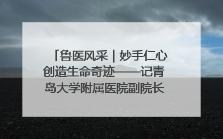 鲁医风采｜妙手仁心创造生命奇迹——记青岛大学附属医院副院长、器官移植中心主任、主任医师蔡金贞