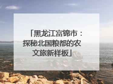 黑龙江富锦市：探秘北国粮都的农文旅新样板