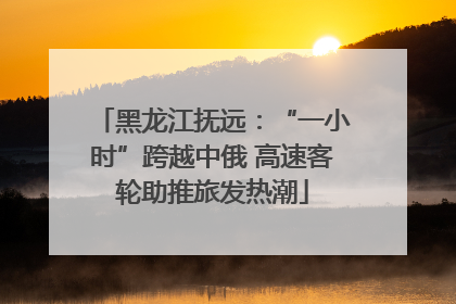 黑龙江抚远：“一小时”跨越中俄 高速客轮助推旅发热潮
