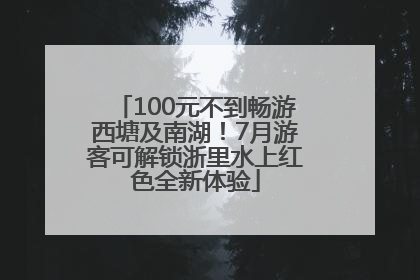 100元不到畅游西塘及南湖！7月游客可解锁浙里水上红色全新体验