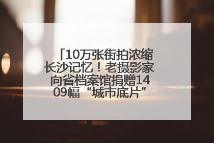 10万张街拍浓缩长沙记忆！老摄影家向省档案馆捐赠1409幅“城市底片”，有你的故事吗？