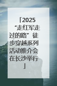 2025“走红军走过的路”徒步穿越系列活动推介会在长沙举行