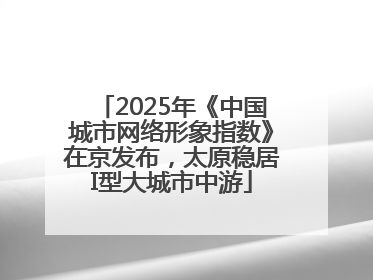 2025年《中国城市网络形象指数》在京发布，太原稳居I型大城市中游
