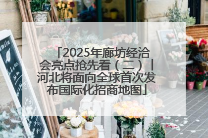 2025年廊坊经洽会亮点抢先看（二）丨河北将面向全球首次发布国际化招商地图
