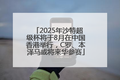 2025年沙特超级杯将于8月在中国香港举行，C罗、本泽马或将来华参赛