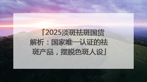 2025淡斑祛斑国货解析：国家唯一认证的祛斑产品，摆脱色斑人设