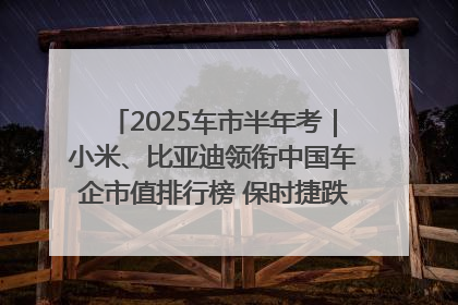 2025车市半年考｜小米、比亚迪领衔中国车企市值排行榜 保时捷跌出全球TOP10