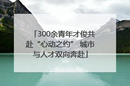 300余青年才俊共赴“心动之约” 城市与人才双向奔赴