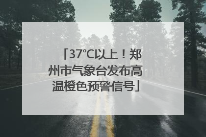 37℃以上！郑州市气象台发布高温橙色预警信号