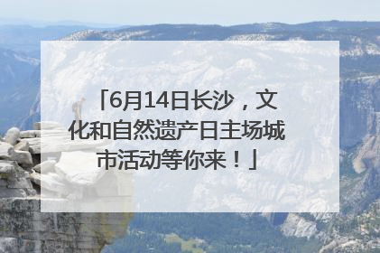 6月14日长沙，文化和自然遗产日主场城市活动等你来！